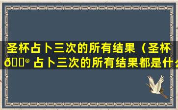 圣杯占卜三次的所有结果（圣杯 💮 占卜三次的所有结果都是什么）
